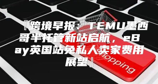 『跨境早报：TEMU墨西哥半托管新站启航，eBay英国站免私人卖家费用展望』
