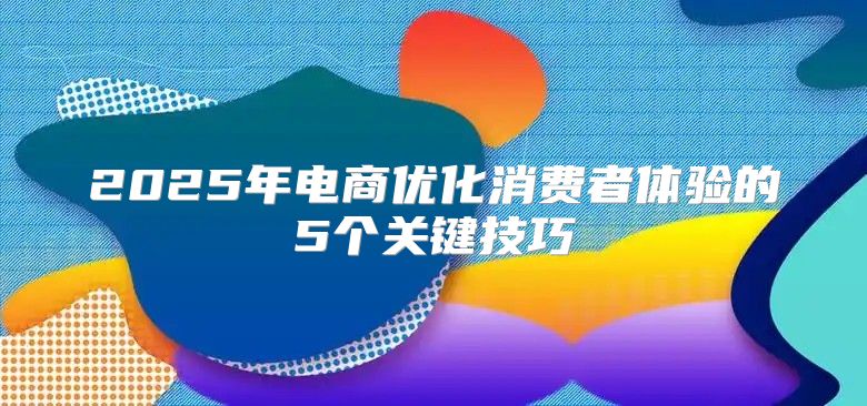2025年电商优化消费者体验的5个关键技巧