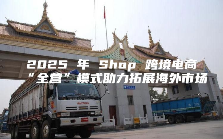 2025 年 Shop 跨境电商“全营”模式助力拓展海外市场