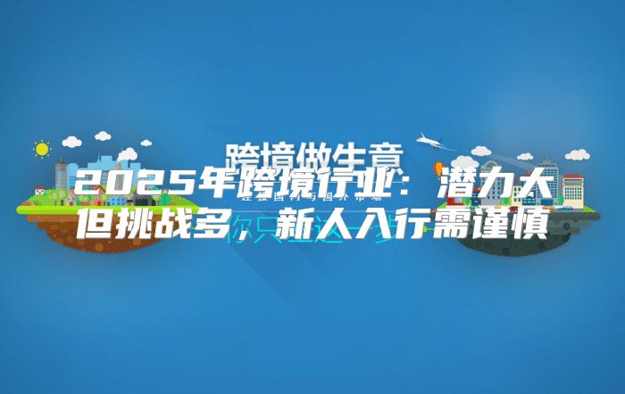 2025年跨境行业：潜力大但挑战多，新人入行需谨慎