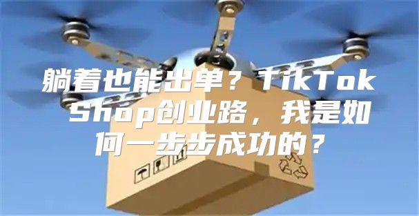 躺着也能出单？TikTok Shop创业路，我是如何一步步成功的？
