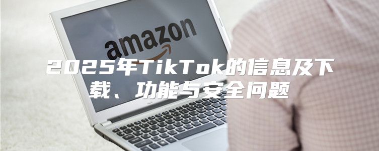 2025年TikTok的信息及下载、功能与安全问题