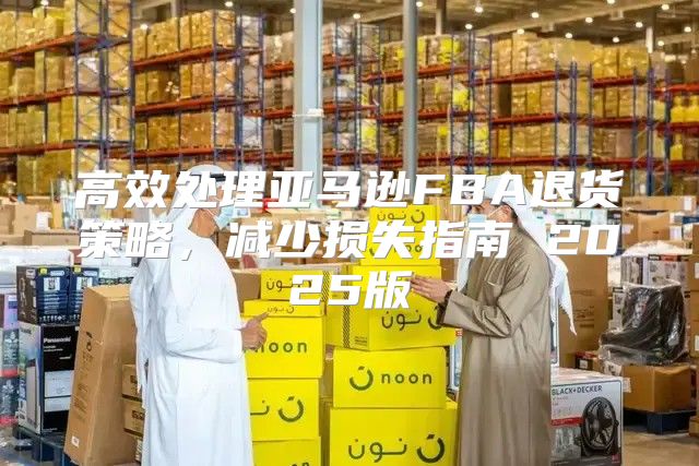 高效处理亚马逊FBA退货策略，减少损失指南 2025版