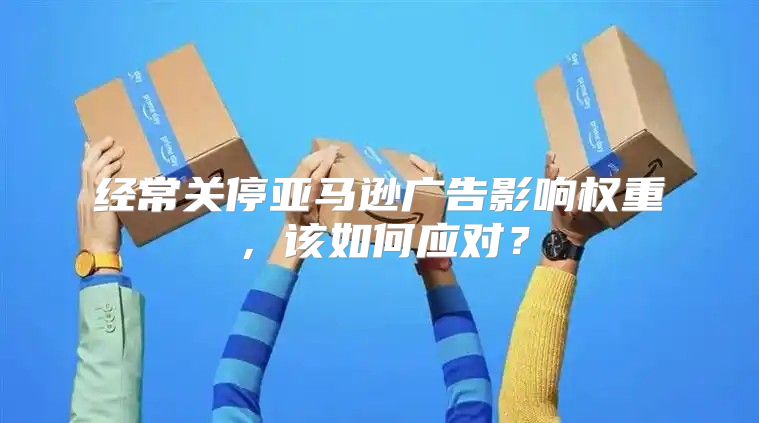 经常关停亚马逊广告影响权重，该如何应对？