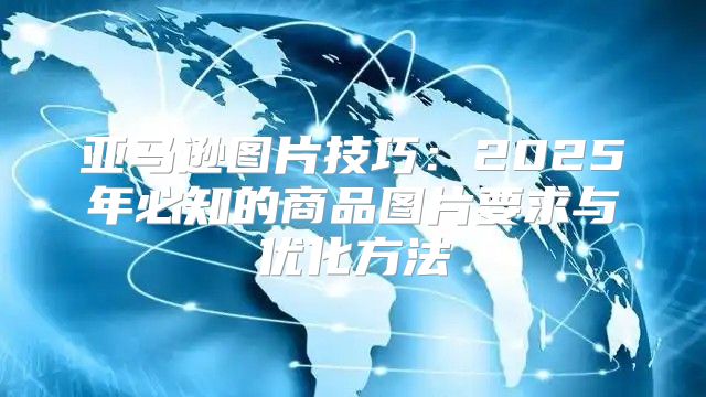 亚马逊图片技巧：2025年必知的商品图片要求与优化方法