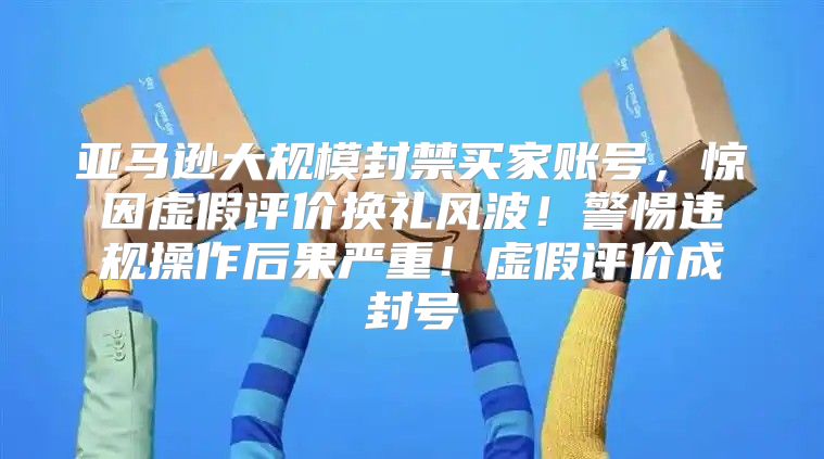 亚马逊大规模封禁买家账号，惊因虚假评价换礼风波！警惕违规操作后果严重！虚假评价成封号