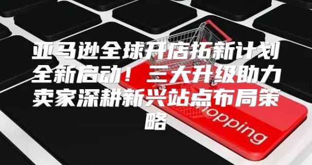 亚马逊全球开店拓新计划全新启动！三大升级助力卖家深耕新兴站点布局策略