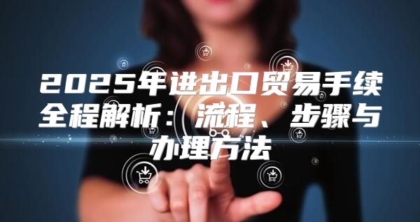 2025年进出口贸易手续全程解析：流程、步骤与办理方法