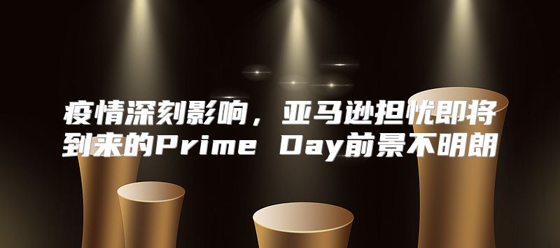 疫情深刻影响，亚马逊担忧即将到来的Prime Day前景不明朗