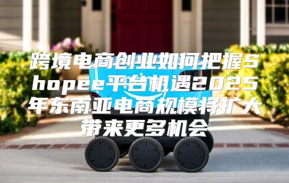 跨境电商创业如何把握Shopee平台机遇2025年东南亚电商规模将扩大带来更多机会