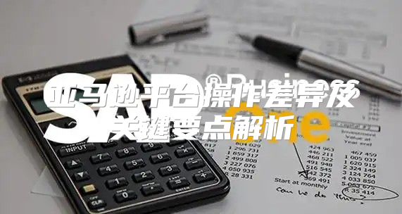 亚马逊平台操作差异及关键要点解析