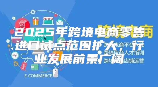 2025年跨境电商零售进口试点范围扩大，行业发展前景广阔