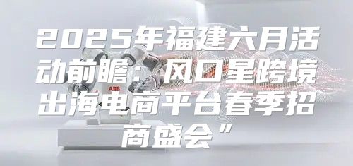 2025年福建六月活动前瞻：风口星跨境出海电商平台春季招商盛会”