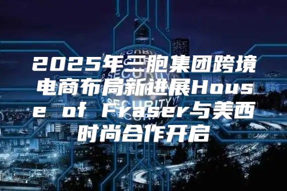 2025年三胞集团跨境电商布局新进展House of Fraser与美西时尚合作开启