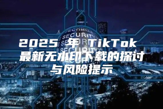 2025 年 TikTok 最新无水印下载的探讨与风险提示