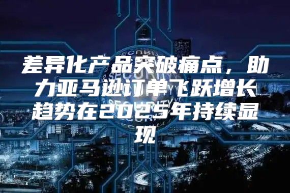 差异化产品突破痛点，助力亚马逊订单飞跃增长趋势在2025年持续显现
