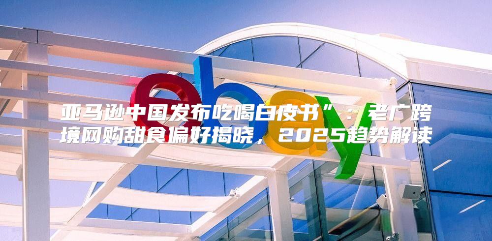 亚马逊中国发布吃喝白皮书”：老广跨境网购甜食偏好揭晓，2025趋势解读