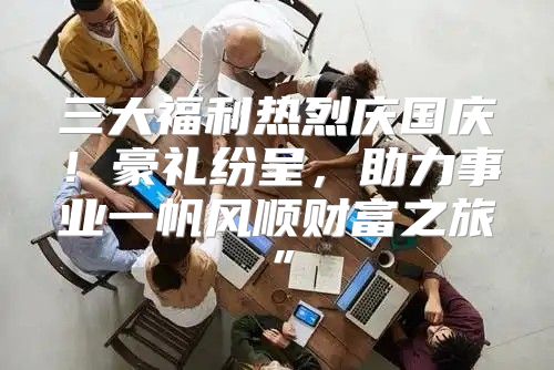 三大福利热烈庆国庆！豪礼纷呈，助力事业一帆风顺财富之旅”