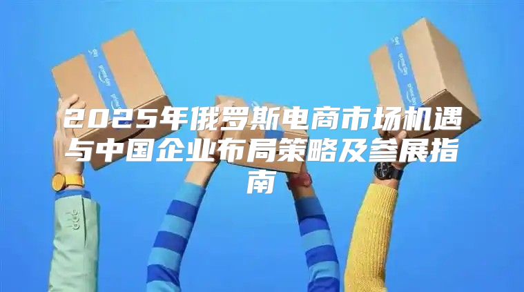 2025年俄罗斯电商市场机遇与中国企业布局策略及参展指南