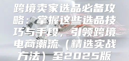 跨境卖家选品必备攻略：掌握这些选品技巧与手段，引领跨境电商潮流精选实战方法至2025版