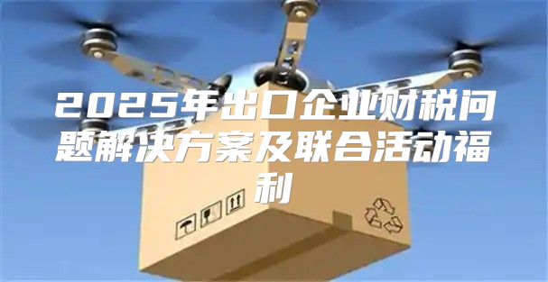 2025年出口企业财税问题解决方案及联合活动福利