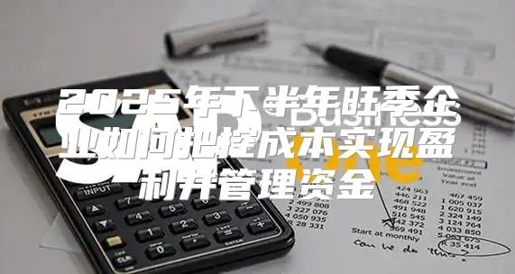 2025年下半年旺季企业如何把控成本实现盈利并管理资金