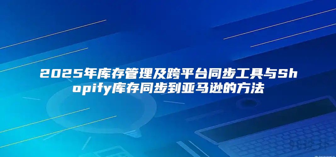 2025年库存管理及跨平台同步工具与Shopify库存同步到亚马逊的方法