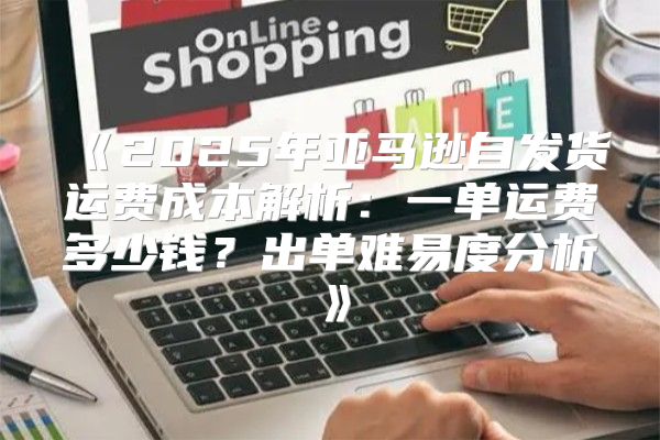 2025年亚马逊自发货运费成本解析：一单运费多少钱？出单难易度分析