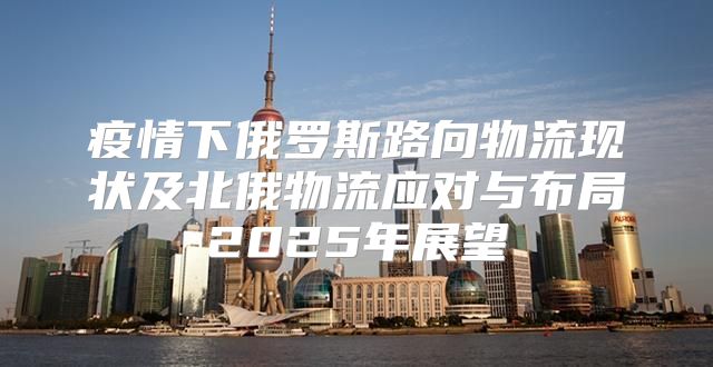 疫情下俄罗斯路向物流现状及北俄物流应对与布局2025年展望