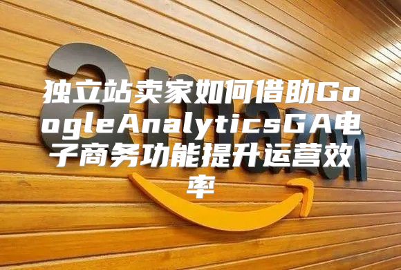 独立站卖家如何借助GoogleAnalyticsGA电子商务功能提升运营效率