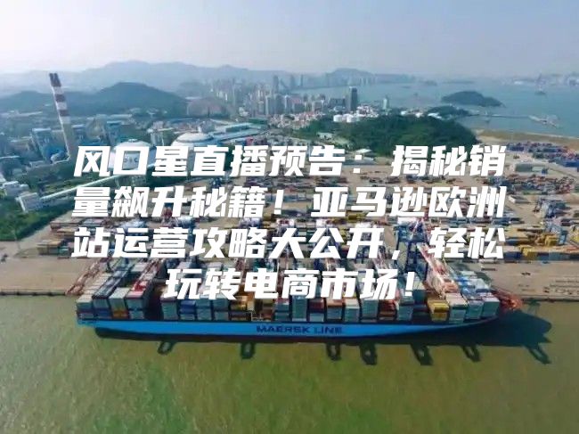 风口星直播预告：揭秘销量飙升秘籍！亚马逊欧洲站运营攻略大公开，轻松玩转电商市场！