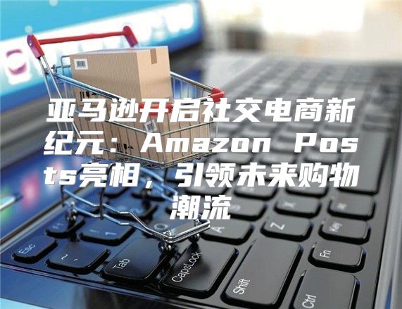 亚马逊开启社交电商新纪元：Amazon Posts亮相，引领未来购物潮流