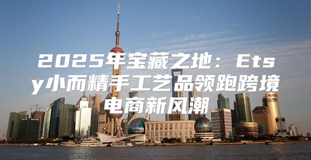 2025年宝藏之地：Etsy小而精手工艺品领跑跨境电商新风潮