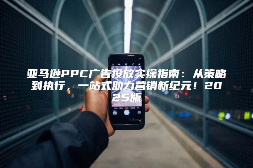 亚马逊PPC广告投放实操指南：从策略到执行，一站式助力营销新纪元！2025版