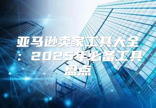 亚马逊卖家工具大全：2025年必备工具盘点