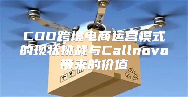 COD跨境电商运营模式的现状挑战与Callnovo带来的价值