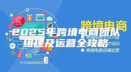 2025年跨境电商团队组建及运营全攻略