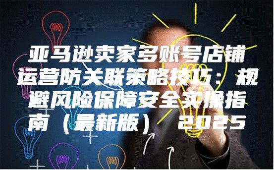 亚马逊卖家多账号店铺运营防关联策略技巧：规避风险保障安全实操指南最新版 2025