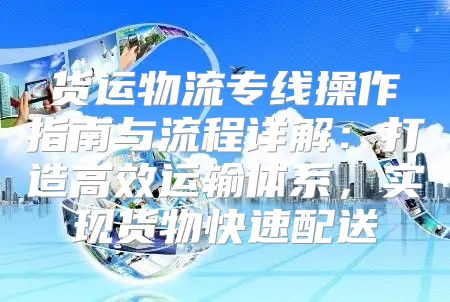 货运物流专线操作指南与流程详解：打造高效运输体系，实现货物快速配送
