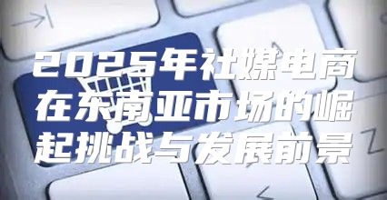 2025年社媒电商在东南亚市场的崛起挑战与发展前景