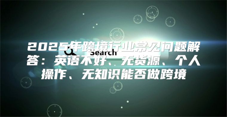 2025年跨境行业常见问题解答：英语不好、无货源、个人操作、无知识能否做跨境