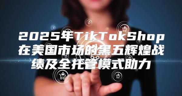 2025年TikTokShop在美国市场的黑五辉煌战绩及全托管模式助力