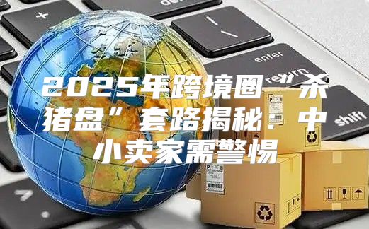 2025年跨境圈“杀猪盘”套路揭秘：中小卖家需警惕