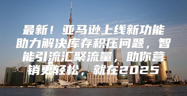 最新！亚马逊上线新功能助力解决库存积压问题，智能引流汇聚流量，助你营销更轻松，就在2025