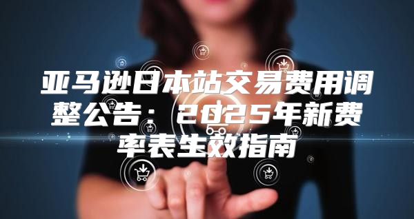 亚马逊日本站交易费用调整公告：2025年新费率表生效指南