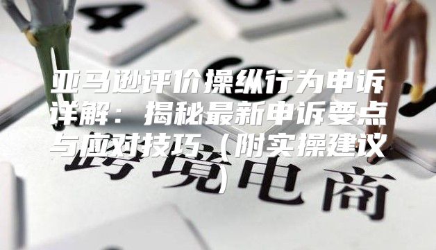 亚马逊评价操纵行为申诉详解：揭秘最新申诉要点与应对技巧附实操建议