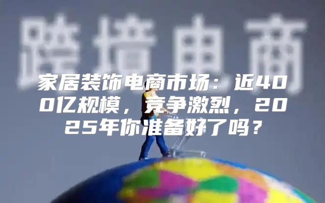 家居装饰电商市场：近400亿规模，竞争激烈，2025年你准备好了吗？