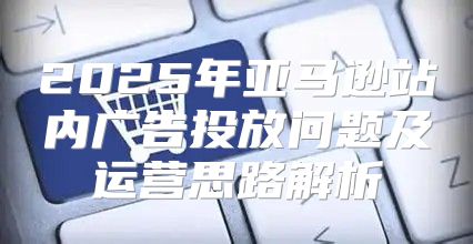 2025年亚马逊站内广告投放问题及运营思路解析