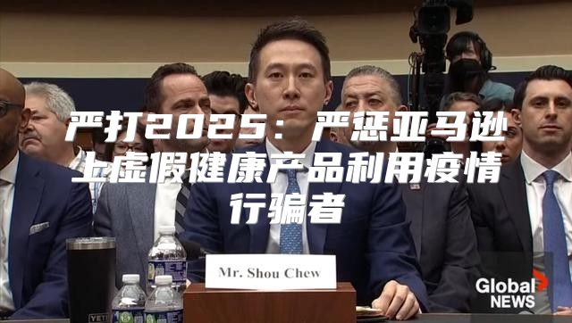 严打2025严惩亚马逊上虚假健康产品利用疫情行骗者
