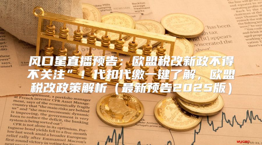 风口星直播预告：欧盟税改新政不得不关注”！代扣代缴一键了解，欧盟税改政策解析最新预告2025版